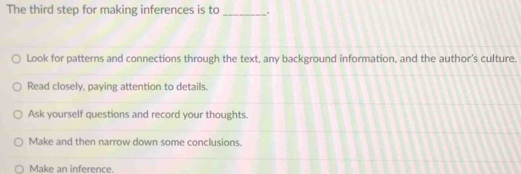 The third step for making inferences is to_ .
Look for patterns and connections through the text, any background information, and the author’s culture.
Read closely, paying attention to details.
Ask yourself questions and record your thoughts.
Make and then narrow down some conclusions.
Make an inference.