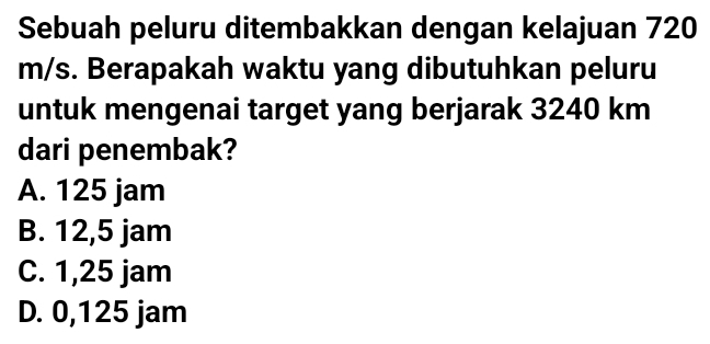 Sebuah peluru ditembakkan dengan kelajuan 720
m/s. Berapakah waktu yang dibutuhkan peluru
untuk mengenai target yang berjarak 3240 km
dari penembak?
A. 125 jam
B. 12,5 jam
C. 1,25 jam
D. 0,125 jam