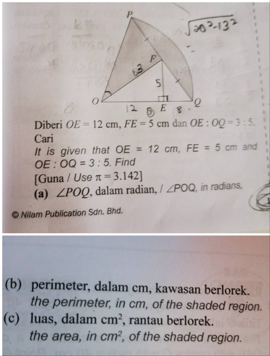 Diberi OE=12cm, FE=5cm dan OE:OQ=3:5. 
Cari
It is given that OE=12cm, FE=5cm and
OE : OQ=3:5. Find
[Guna / Use π =3.142]
(a) ∠ POQ , dalam radian, I∠ POQ , in radians,
Nilam Publication Sdn. Bhd.
(b) perimeter, dalam cm, kawasan berlorek.
the perimeter, in cm, of the shaded region.
(c) luas, dalam cm^2 , rantau berlorek.
the area, in cm^2 , of the shaded region.