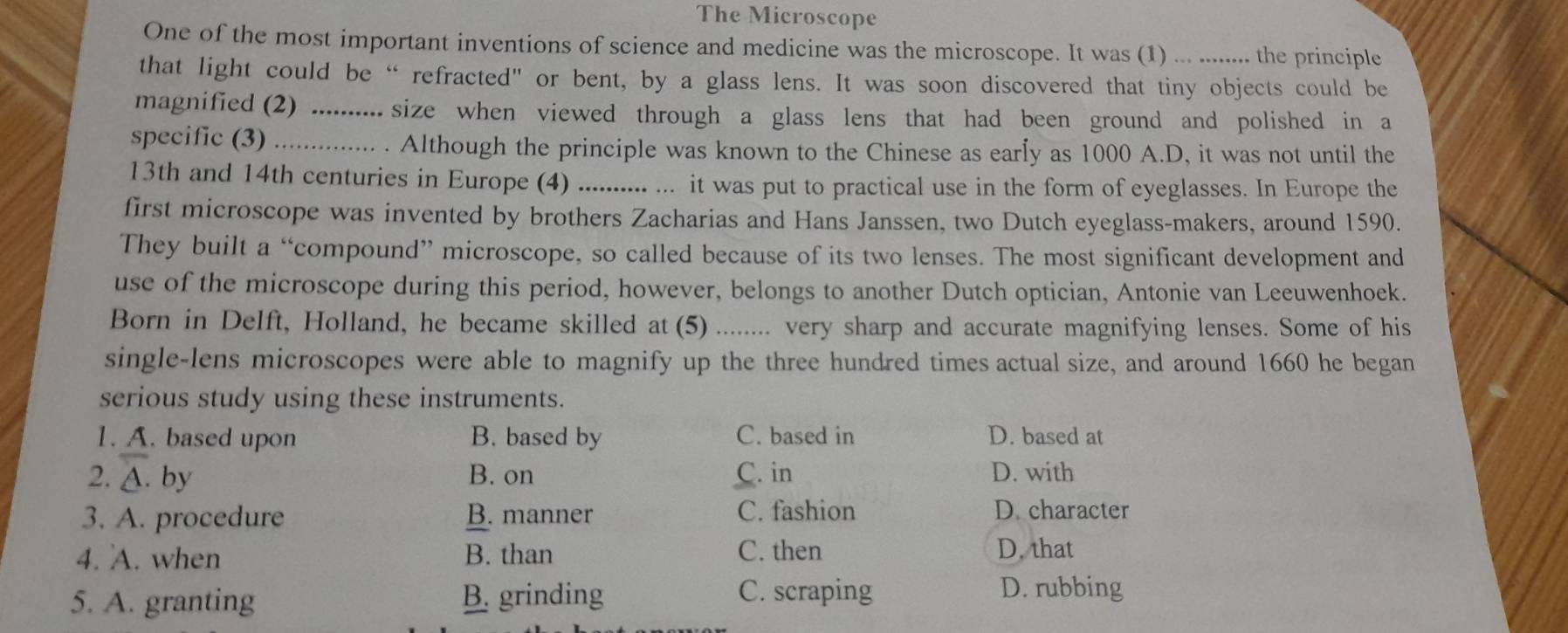 The Microscope
One of the most important inventions of science and medicine was the microscope. It was (1) ... ........ the principle
that light could be “ refracted" or bent, by a glass lens. It was soon discovered that tiny objects could be
magnified (2) .......... size when viewed through a glass lens that had been ground and polished in a
specific (3) .............. Although the principle was known to the Chinese as early as 1000 A.D, it was not until the
13th and 14th centuries in Europe (4) .......... ... it was put to practical use in the form of eyeglasses. In Europe the
first microscope was invented by brothers Zacharias and Hans Janssen, two Dutch eyeglass-makers, around 1590.
They built a “compound” microscope, so called because of its two lenses. The most significant development and
use of the microscope during this period, however, belongs to another Dutch optician, Antonie van Leeuwenhoek.
Born in Delft, Holland, he became skilled at (5) ........ very sharp and accurate magnifying lenses. Some of his
single-lens microscopes were able to magnify up the three hundred times actual size, and around 1660 he began
serious study using these instruments.
1. A. based upon B. based by C. based in D. based at
2. A. by B. on C. in D. with
3. A. procedure B. manner C. fashion
D. character
4. A. when B. than C. then D. that
5. A. granting B. grinding C. scraping
D. rubbing