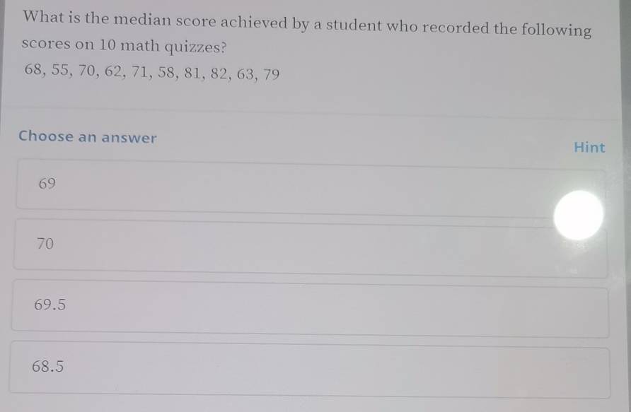 What is the median score achieved by a student who recorded the following
scores on 10 math quizzes?
68, 55, 70, 62, 71, 58, 81, 82, 63, 79
Choose an answer Hint
69
70
69.5
68.5