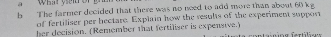 a What yield of gi 
b The farmer decided that there was no need to add more than about 60 kg
of fertiliser per hectare. Explain how the results of the experiment support 
her decision. (Remember that fertiliser is expensive.) 
containing fertiliser