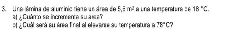 Una lámina de aluminio tiene un área de 5,6m^2 a una temperatura de 18°C. 
a) ¿Cuánto se incrementa su área? 
b) ¿Cuál será su área final al elevarse su temperatura a 78°C ?