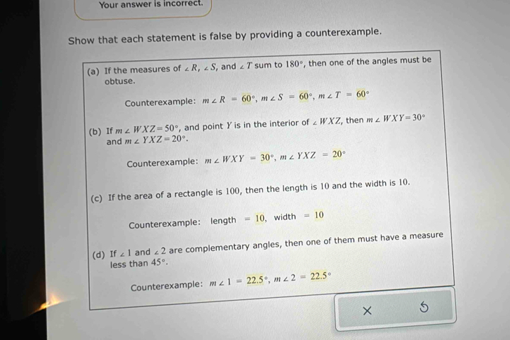 Your answer is incorrect. 
Show that each statement is false by providing a counterexample. 
(a) If the measures of ∠ R, ∠ S , and ∠ T sum to 180° , then one of the angles must be 
obtuse. 
Counterexample: m∠ R=60°, m∠ S=60°, m∠ T=60°
(b) If m∠ WXZ=50° , and point Y is in the interior of ∠ WXZ , then m∠ WXY=30°
and m∠ YXZ=20°. 
Counterexample: m∠ WXY=30°, m∠ YXZ=20°
(c) If the area of a rectangle is 100, then the length is 10 and the width is 10. 
Counterexample: length =10 , width =10
(d) If ∠ 1 and ∠ 2 are complementary angles, then one of them must have a measure 
less than 45°. 
Counterexample: m∠ 1=22.5°, m∠ 2=22.5°