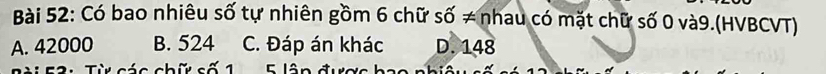 Có bao nhiêu số tự nhiên gồm 6 chữ số ≠ nhau có mặt chữ số 0 và9.(HVBCVT)
A. 42000 B. 524 C. Đáp án khác D. 148
: 2 : Từ các chữ cố 1