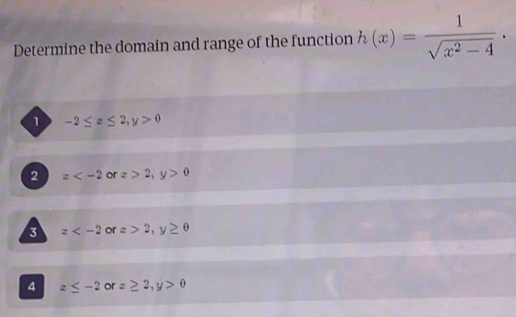 Determine the domain and range of the function h(x)= 1/sqrt(x^2-4)  ·
1 -2≤ x≤ 2, y>0
2 x or x>2, y>0
3 x or x>2, y≥ 0
4 z≤ -2 or x≥ 2, y>0