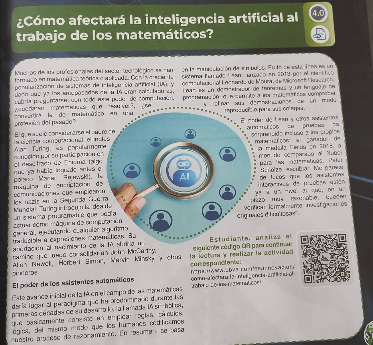 ¿Cómo afectará la inteligencia artificial al 4.
trabajo de los matemáticos?
Muchos de los profesionales del sector tecnológico se han en la manipulación de símbolos. Fruto de esta línea es un
formado en matemática teórica o aplicada. Con la creciente sistema llamado Lean, lanzado en 2013 por el científico
popularización de sistemas de inteligencia artificial (IA), y computacional Leonardo de Moura, de Microsoft Research.
dado que ya los antepasados de la IA eran calculadoras, Lean es un demostrador de teoremas y un lenguaje de
cabría preguntarse: con todo este poder de computación, programación, que permite a los matemáticos comprobar
¿quedarán matemáticas que resolver?, ¿se y refinar sus demostraciones de un modo
convertirá la de matemáticpara sus colegas.
profesión del pasado?
r de Lean y otros asistentes
El que suele considerarse el padmáticos de pruebas ha
la ciencia computacional, el ingprendido incluso a los propios
Alan Turing, es popularmentatemáticos: el ganador de
conocido por su participación ena medalla Fields en 2018, a
el descifrado de Enigma (algomenudo comparado al Nobel
que ya había logrado antes elpara las matemáticas, Peter
polaco Marian Rejewski), la*  Scholze, escribía: “Me parece
máquina de encriptación dede locos que los asistentes
comunicaciones que emplearonteractivos de pruebas estén
los nazis en la Segunda Guera a un nivel al que, en un
Mundial. Turing introdujo la ideao muy razonable， pueden
un sistema programable que par formalmente investigaciones
actuar como máquina de comps dificultosas”.
general, ejecutando cualquier 
traducible a expresiones mate
aportación al nacimiento de la IA abriría unnaliza el
camino que luego consolidarían John McCarthy, siguiente códiga continuar
Allen Newell, Herbert Simon, Marvin Minsky y otros la lectura y realizar la actividad
pioneros. correspondiente:
https://www.bbva.com/es/innovacion/
El poder de los asistentes automáticos como-afectara-la-inteligencia-artificial-al-
Este avance inicial de la IA en el campo de las matemáticas trabajo-de-los-matematicos/
daría lugar al paradigma que ha predominado durante las
primeras décadas de su desarrollo, la llamada IA simbólica,
que básicamente consiste en emplear reglas, cálculos,
lógica, del mismo modo que los humanos codificamos
nuestro proceso de razonamiento. En resumen, se basa