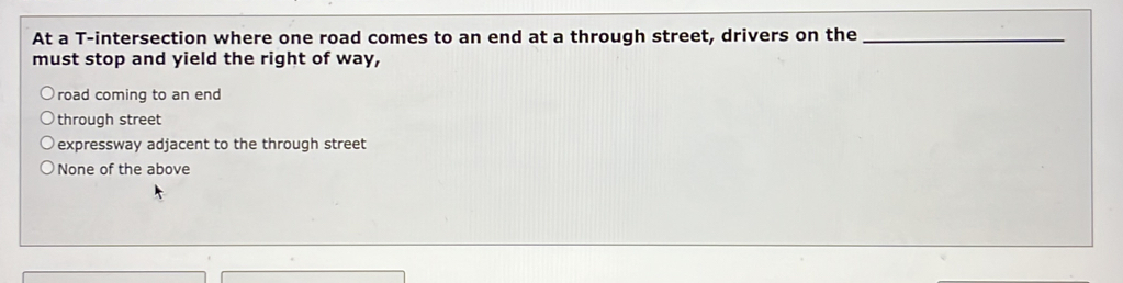 At a T -intersection where one road comes to an end at a through street, drivers on the_
must stop and yield the right of way,
road coming to an end
through street
expressway adjacent to the through street
None of the above