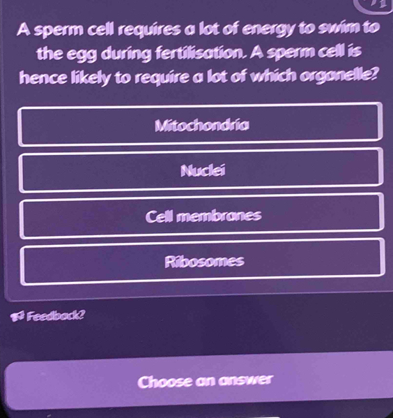 A sperm cell requires a lot of energy to swim to
the egg during fertilisation. A sperm cell is
hence likely to require a lot of which organelle?
Mitochondria
Nuclei
Cell membranes
Ribosomes
Feedback?
Choose an answer