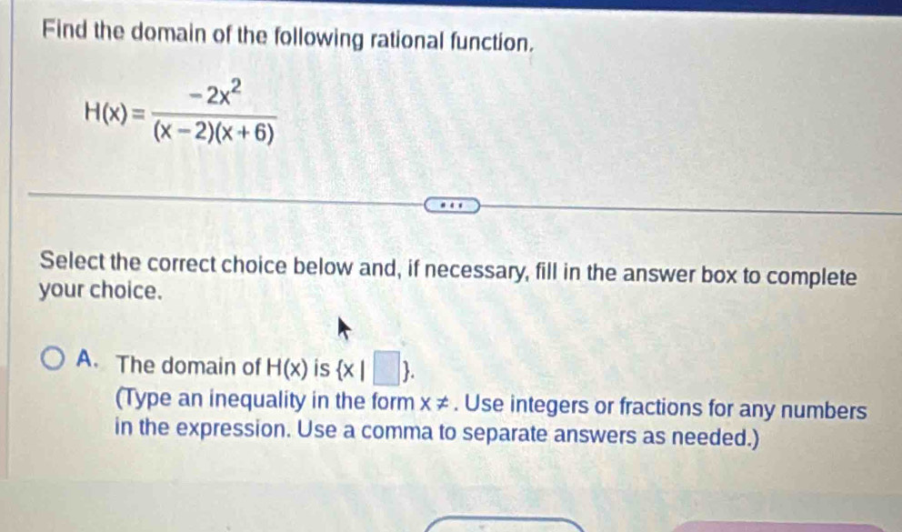 Find the domain of the following rational function.
H(x)= (-2x^2)/(x-2)(x+6) 
Select the correct choice below and, if necessary, fill in the answer box to complete
your choice.
A. The domain of H(x) is  x|□ . 
(Type an inequality in the form x ≠. Use integers or fractions for any numbers
in the expression. Use a comma to separate answers as needed.)