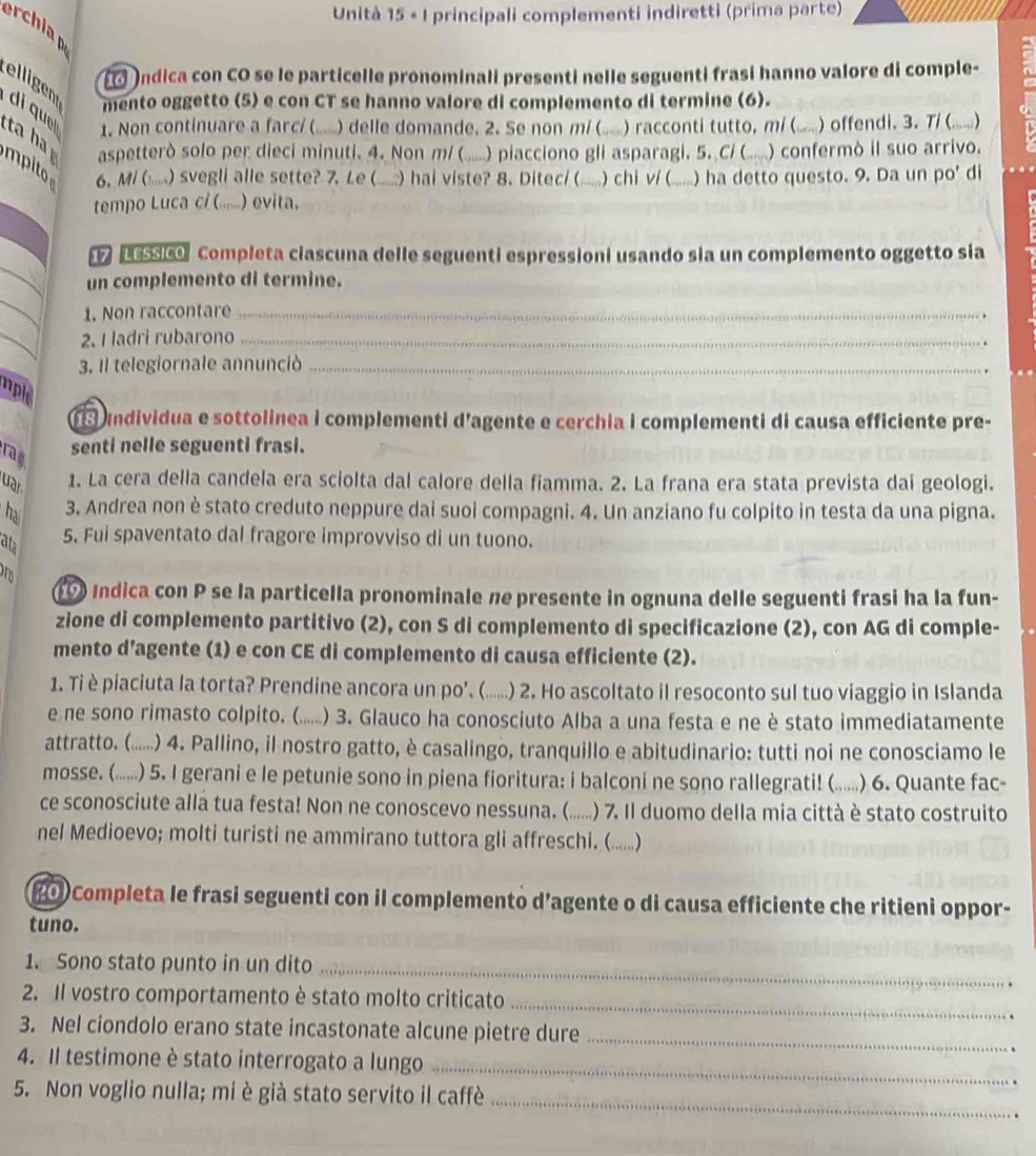 Unità 15 « I principali complementi indiretti (prima parte)
erchia 
Indica con CO se le particelle pronominali presenti nelle seguenti frasi hanno valore di comple-
elligen
mento oggetto (5) e con CT se hanno valore di complemento di termine (6).
1. Non continuare a farcí ( .) delle domande. 2. Se non m (..... ) racconti tutto, m/ (...) offendi. 3. T/ (......)
di qu       aspetterò solo per dieci minuti. 4. Non m/ ( ” .) piacciono gli asparagi, 5. C) (....... ) confermò il suo arrivo.
mpito 6. M/ (....) svegli alle sette? 7. Le ( ......) hai viste? 8. Ditec/ (......) chi v/ (......) ha detto questo. 9. Da un po' di
tempo Luca c/ (......) evita.
_
17 LEssico Completa ciascuna delle seguenti espressioni usando sia un complemento oggetto sia
un complemento di termine.
_
1. Non raccontare_
_
2. I ladri rubarono_
3. Il telegiornale annunciò_
uple
undividua e sottolinea i complementi d'agente e cerchia i complementi di causa efficiente pre-
rag
senti nelle seguenti frasi.
uar 1. La cera della candela era sciolta dal calore della fiamma. 2. La frana era stata prevista dai geologi.
ha 3. Andrea non è stato creduto neppure dai suoi compagni. 4. Un anziano fu colpito in testa da una pigna.
at 5. Fui spaventato dal fragore improvviso di un tuono.
Indica con P se la particella pronominale ne presente in ognuna delle seguenti frasi ha la fun-
zione di complemento partitivo (2), con S di complemento di specificazione (2), con AG di comple-
mento d’agente (1) e con CE di complemento di causa efficiente (2).
1. Ti è piaciuta la torta? Prendine ancora un po'. (......) 2. Ho ascoltato il resoconto sul tuo viaggio in Islanda
e ne sono rimasto colpito. ( (......) 3. Glauco ha conosciuto Alba a una festa e ne è stato immediatamente
attratto. ( (.. ) 4. Pallino, il nostro gatto, è casalingo, tranquillo e abitudinario: tutti noi ne conosciamo le
mosse. (...... .) 5. I gerani e le petunie sono in piena fioritura: i balconi ne sono rallegrati! (. . ) 6. Quante fac-
ce sconosciute allá tua festa! Non ne conoscevo nessuna, (......) 7. Il duomo della mia città è stato costruito
nel Medioevo; molti turisti ne ammirano tuttora gli affreschi. (.....)
#0 Completa le frasi seguenti con il complemento d’agente o di causa efficiente che ritieni oppor-
tuno.
1. Sono stato punto in un dito_
2. Il vostro comportamento è stato molto criticato
_
3. Nel ciondolo erano state incastonate alcune pietre dure
_
4. Il testimone è stato interrogato a lungo_
5. Non voglio nulla; mi è già stato servito il caffè_