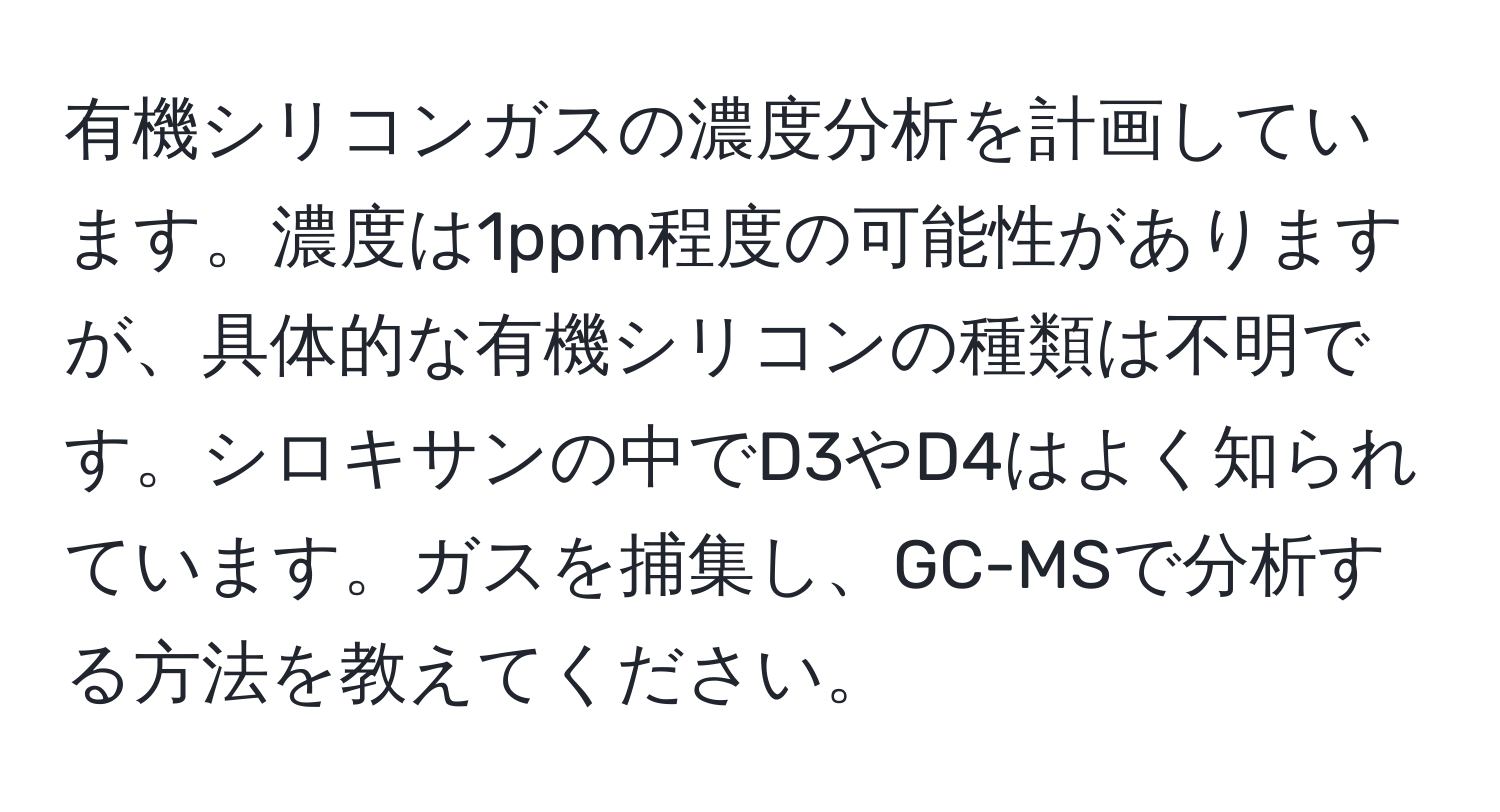 有機シリコンガスの濃度分析を計画しています。濃度は1ppm程度の可能性がありますが、具体的な有機シリコンの種類は不明です。シロキサンの中でD3やD4はよく知られています。ガスを捕集し、GC-MSで分析する方法を教えてください。