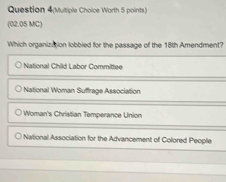 Question 4(Multiple Choice Worth 5 points)
(02.05 MC)
Which organization lobbied for the passage of the 18th Amendment?
National Child Labor Committee
National Woman Suffrage Association
Woman's Christian Temperance Union
National Association for the Advancement of Colored People