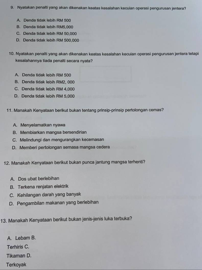 Nyatakan penalti yang akan dikenakan keatas kesalahan kecuian operasi pengurusan jentera?
A. Denda tidak lebih RM 500
B. Denda tidak lebih RM5,000
C. Denda tidak lebih RM 50,000
D. Denda tidak lebih RM 500,000
10. Nyatakan penalti yang akan dikenakan keatas kesalahan kecuian operasi pengurusan jentera tetapi
kesalahannya tiada penalti secara nyata?
A. Denda tidak lebih RM 500
B. Denda tidak lebih RM2, 000
C. Denda tidak lebih RM 4,000
D. Denda tidak lebih RM 5,000
11. Manakah Kenyataan berikut bukan tentang prinsip-prinsip pertolongan cemas?
A. Menyelamatkan nyawa
B. Membiarkan mangsa bersendirian
C. Melindungi dan mengurangkan kecemasan
D. Memberi pertolongan semasa mangsa cedera
12. Manakah Kenyataan berikut bukan punca jantung mangsa terhenti?
A. Dos ubat berlebihan
B. Terkena renjatan elektrik
C. Kehilangan darah yang banyak
D. Pengambilan makanan yang berlebihan
13. Manakah Kenyataan berikut bukan jenis-jenis luka terbuka?
A. Lebam B.
Terhiris C.
Tikaman D.
Terkoyak