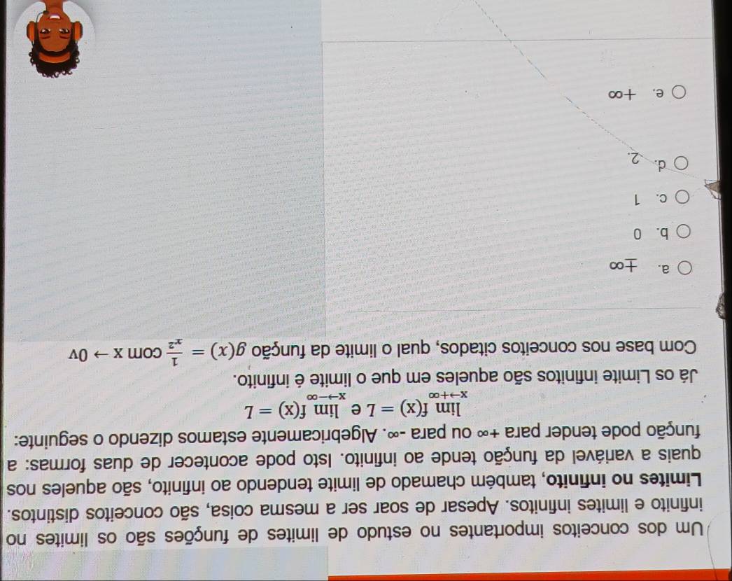 Um dos conceitos importantes no estudo de limites de funções são os limites no
infinito e limites infinitos. Apesar de soar ser a mesma coisa, são conceitos distintos.
Limites no infinito, também chamado de limite tendendo ao infinito, são aqueles nos
quais a variável da função tende ao infinito. Isto pode acontecer de duas formas: a
punção pode tender para +∞ ou para -∞. Algebricamente estamos dizendo o seguinte:
limlimits _xto +∈fty f(x)=L e limlimits _xto -∈fty f(x)=L
Já os Limite infinitos são aqueles em que o limite é infinito.
Com base nos conceitos citados, qual o limite da função g(x)= 1/x^2  com Xto 0V
a. +∞
b. 0
c. 1
d. 2.
e. +∞