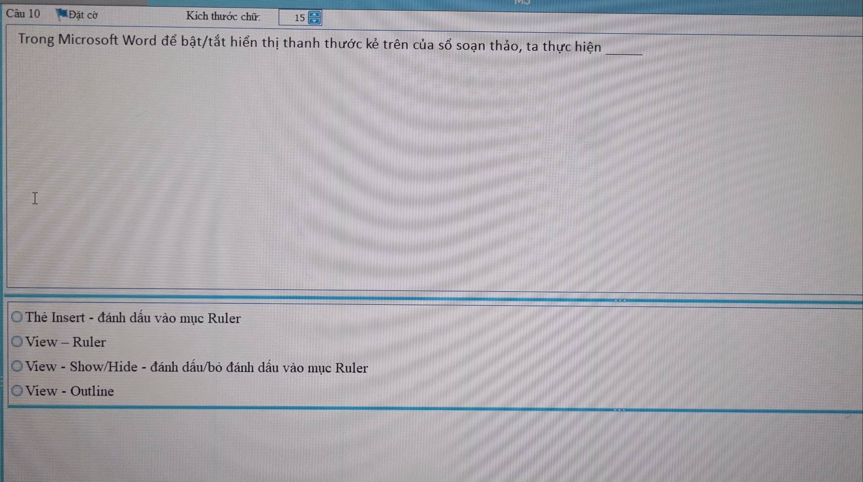 Đặt cờ Kích thước chữ 15
Trong Microsoft Word để bật/tắt hiển thị thanh thước kẻ trên của sổ soạn thảo, ta thực hiện_ 
I 
Thẻ Insert - đánh dấu vào mục Ruler 
View - Ruler 
View - Show/Hide - đánh dấu/bỏ đánh dấu vào mục Ruler 
View - Outline