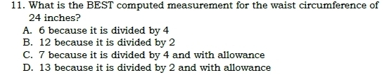 What is the BEST computed measurement for the waist circumference of
24 inches?
A. 6 because it is divided by 4
B. 12 because it is divided by 2
C. 7 because it is divided by 4 and with allowance
D. 13 because it is divided by 2 and with allowance