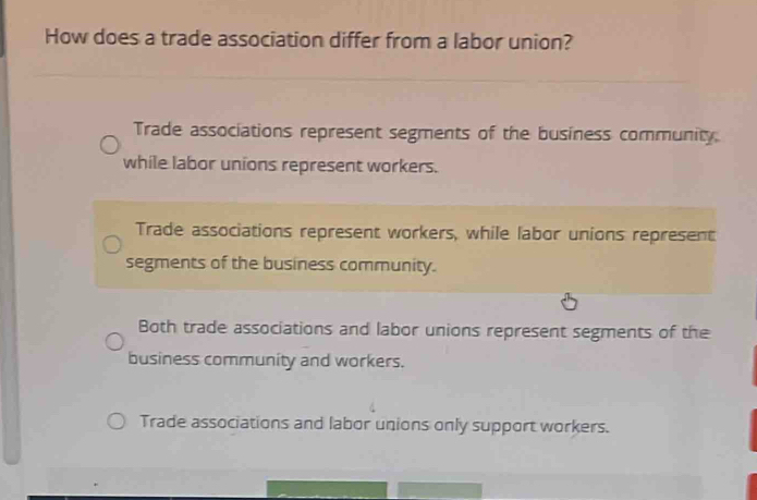 How does a trade association differ from a labor union?
Trade associations represent segments of the business community
while labor unions represent workers.
Trade associations represent workers, while labor unions represent
segments of the business community.
Both trade associations and labor unions represent segments of the
business community and workers.
Trade associations and labor unions only support workers.