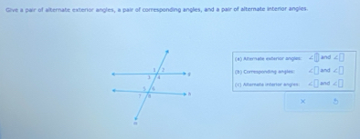 Give a pair of alternate exterior angles, a pair of corresponding angles, and a pair of alternate interor anglies 
(8) Atterate exterior angles: ∠ and ∠ □
(b) Corresponding angles ∠ □ and ∠ □
(c) Alternate interior angles ∠ □ ∠ □
×