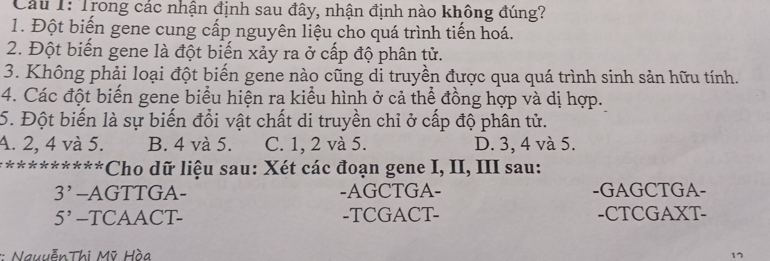 Trong các nhận định sau đây, nhận định nào không đúng?
1. Đột biến gene cung cấp nguyên liệu cho quá trình tiến hoá.
2. Đột biến gene là đột biến xảy ra ở cấp độ phân tử.
3. Không phải loại đột biến gene nào cũng di truyền được qua quá trình sinh sản hữu tính.
4. Các đột biến gene biểu hiện ra kiểu hình ở cả thể đồng hợp và dị hợp.
5. Đột biến là sự biến đổi vật chất di truyền chỉ ở cấp độ phân tử.
A. 2, 4 và 5. B. 4 và 5. C. 1, 2 và 5. D. 3, 4 và 5.
**********Cho dữ liệu sau: Xét các đoạn gene I, II, III sau:
3' -AGTTGA- -AGCTGA- -GAGCTGA-
5^, -TCAACT- -TCGACT- -CTCGAXT-
:: NauuễnThi Mỹ Hòa
17