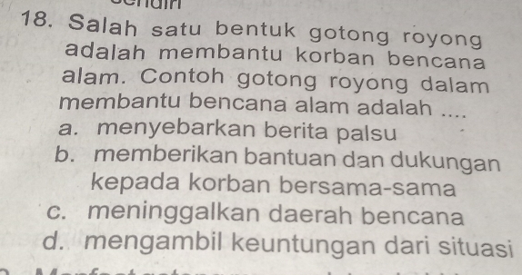 nain
18. Salah satu bentuk gotong royong
adalah membantu korban bencana
alam. Contoh gotong royong dalam
membantu bencana alam adalah ....
a. menyebarkan berita palsu
b. memberikan bantuan dan dukungan
kepada korban bersama-sama
c. meninggalkan daerah bencana
d. mengambil keuntungan dari situasi