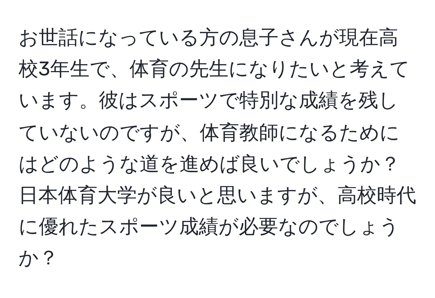 お世話になっている方の息子さんが現在高校3年生で、体育の先生になりたいと考えています。彼はスポーツで特別な成績を残していないのですが、体育教師になるためにはどのような道を進めば良いでしょうか？日本体育大学が良いと思いますが、高校時代に優れたスポーツ成績が必要なのでしょうか？