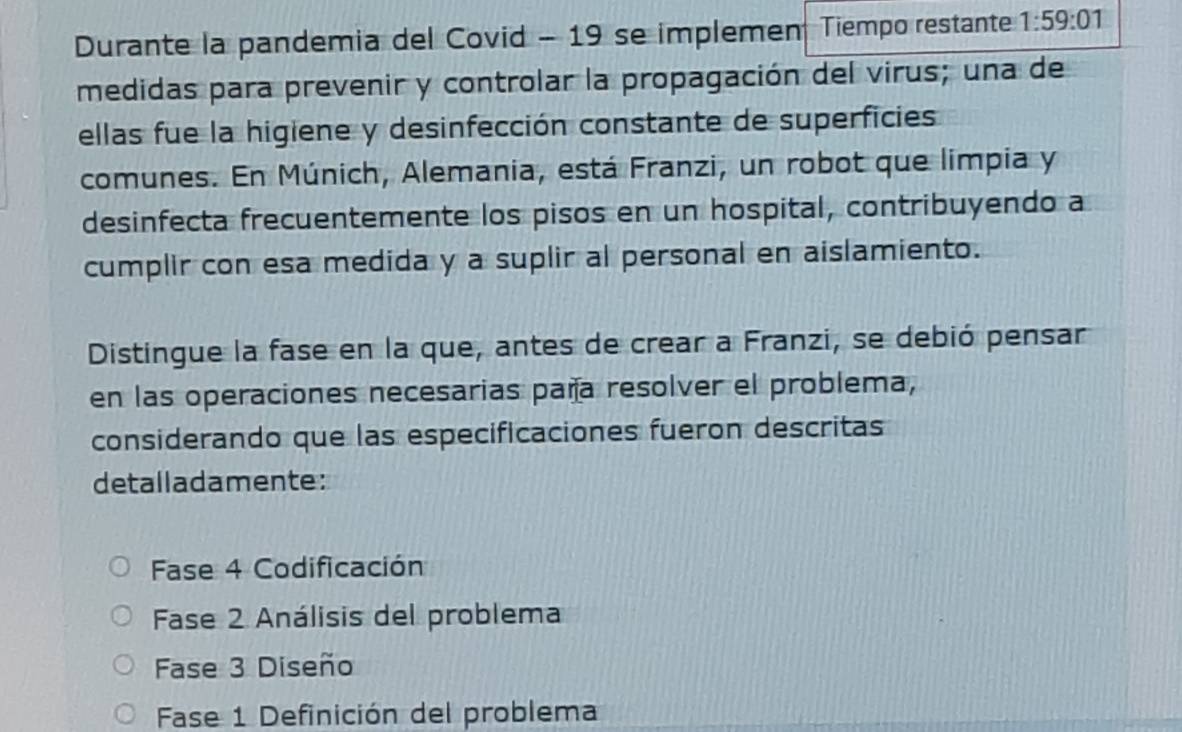 Durante la pandemia del Covid - 19 se implemen Tiempo restante 1:59:01
medidas para prevenir y controlar la propagación del virus; una de
ellas fue la higiene y desinfección constante de superficies
comunes. En Múnich, Alemania, está Franzi, un robot que limpia y
desinfecta frecuentemente los pisos en un hospital, contribuyendo a
cumplir con esa medida y a suplir al personal en aislamiento.
Distingue la fase en la que, antes de crear a Franzi, se debió pensar
en las operaciones necesarias paña resolver el problema,
considerando que las especificaciones fueron descritas
detalladamente:
Fase 4 Codificación
Fase 2 Análisis del problema
Fase 3 Diseño
Fase 1 Definición del problema