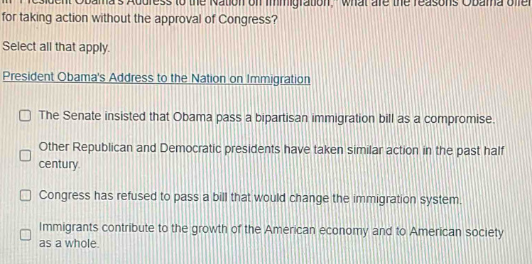 Obama's Address to the Nation on immigration," what are the reasons Obama offer
for taking action without the approval of Congress?
Select all that apply.
President Obama's Address to the Nation on Immigration
The Senate insisted that Obama pass a bipartisan immigration bill as a compromise.
Other Republican and Democratic presidents have taken similar action in the past half
century.
Congress has refused to pass a bill that would change the immigration system.
Immigrants contribute to the growth of the American economy and to American society
as a whole.