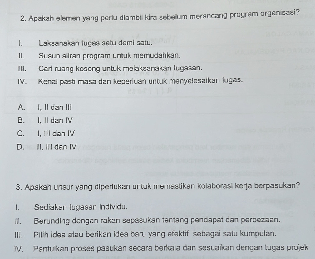 Apakah elemen yang perlu diambil kira sebelum merancang program organisasi?
I. Laksanakan tugas satu demi satu.
II. Susun aliran program untuk memudahkan.
III. Cari ruang kosong untuk melaksanakan tugasan.
IV. Kenal pasti masa dan keperluan untuk menyelesaikan tugas.
A. I, II dan III
B. I, II dan IV
C. I, III dan IV
D. II, III dan IV
3. Apakah unsur yang diperlukan untuk memastikan kolaborasi kerja berpasukan?
I. Sediakan tugasan individu.
II. Berunding dengan rakan sepasukan tentang pendapat dan perbezaan.
III. Pilih idea atau berikan idea baru yang efektif sebagai satu kumpulan.
IV. Pantulkan proses pasukan secara berkala dan sesuaikan dengan tugas projek