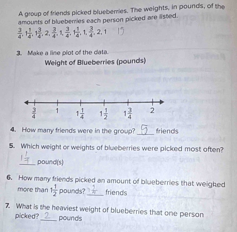 A group of friends picked blueberries. The weights, in pounds, of the
amounts of blueberries each person picked are listed.
 3/4 ,1 1/4 ,1 3/4 ,2, 3/4 ,1, 3/4 ,1 1/4 ,1, 3/4 ,2,1
3. Make a line plot of the data.
Weight of Blueberries (pounds)
4. How many friends were in the group? _friends
5. Which weight or weights of blueberries were picked most often?
_pound(s)
6. How many friends picked an amount of blueberries that weighed
more than 1 1/2  pounds? _friends
7. What is the heaviest weight of blueberries that one person
picked? _pounds