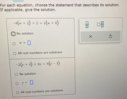 For each equation, choose the statement that describes its solution.
If applicable, give the solution.
-4(w+2)+2=2(w+6)  □ /□   □  □ /□  
No solution
×
w=□
All real numbers are solutions
-2(y+4)+6y=4(y-3)
No solution
y=□
All real numbers are solutions