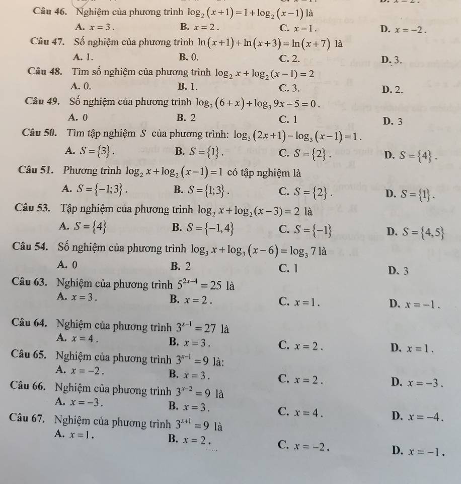 Nghiệm của phương trình log _2(x+1)=1+log _2(x-1)1 à
A. x=3. B. x=2. C. x=1. D. x=-2.
Câu 47. Số nghiệm của phương trình ln (x+1)+ln (x+3)=ln (x+7)1a
A. 1. B. 0. C. 2. D. 3.
Câu 48. Tìm số nghiệm của phương trình log _2x+log _2(x-1)=2
A. 0. B. 1. C. 3. D. 2.
Câu 49. Số nghiệm của phương trình log _3(6+x)+log _39x-5=0.
A. 0 B. 2 C. 1 D. 3
Câu 50. Tìm tập nghiệm S của phương trình: log _3(2x+1)-log _3(x-1)=1.
A. S= 3 . B. S= 1 . C. S= 2 . D. S= 4 .
Câu 51. Phương trình log _2x+log _2(x-1)=1 có tập nghiệm là
A. S= -1;3 . B. S= 1;3 . C. S= 2 . D. S= 1 .
Câu 53. Tập nghiệm của phương trình log _2x+log _2(x-3)=2 là
A. S= 4 B. S= -1,4 C. S= -1 D. S= 4,5
Câu 54. Số nghiệm của phương trình log _3x+log _3(x-6)=log _371a
A. 0 B. 2 C. 1 D. 3
Câu 63. Nghiệm của phương trình 5^(2x-4)=25 là
A. x=3. B. x=2. C. x=1. D. x=-1.
Câu 64. Nghiệm của phương trình 3^(x-1)=27 là
A. x=4.
B. x=3.
C. x=2. D. x=1.
Câu 65. Nghiệm của phương trình 3^(x-1)=9 là:
A. x=-2. B. x=3. C. x=2. x=-3.
D.
Câu 66. Nghiệm của phương trình 3^(x-2)=9 là
A. x=-3. B. x=3. C. x=4. x=-4.
Câu 67. Nghiệm của phương trình 3^(x+1)=9la
D.
A. x=1.
B. x=2. C. x=-2. x=-1.
D.