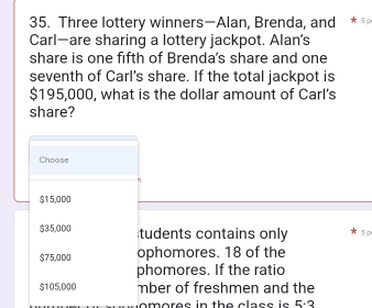 Three lottery winners—Alan, Brenda, and * 5
Carl—are sharing a lottery jackpot. Alan's 
share is one fifth of Brenda's share and one 
seventh of Carl’s share. If the total jackpot is
$195,000, what is the dollar amount of Carl's 
share? 
Choose 
n
$15,000
$35,000 tudents contains only 5 p
$75,000 ophomores. 18 of the 
phomores. If the ratio
$105,000 mber of freshmen and the 
om ores in the class is 5· 3