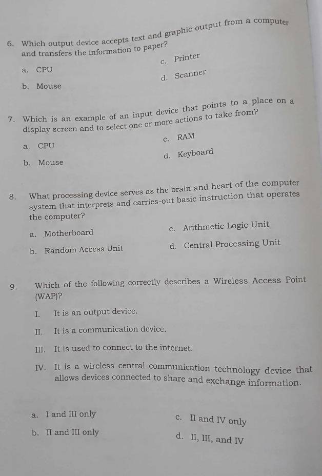 Which output device accepts text and graphic output from a compute
and transfers the information to paper?
c. Printer
a. CPU
d. Scanner
b. Mouse
7. Which is an example of an input device that points to a place on a
display screen and to select one or more actions to take from?
c. RAM
a. CPU
d. Keyboard
b. Mouse
8. What processing device serves as the brain and heart of the computer
system that interprets and carries-out basic instruction that operates
the computer?
a. Motherboard c. Arithmetic Logic Unit
b. Random Access Unit d. Central Processing Unit
9. Which of the following correctly describes a Wireless Access Point
(WAP)?
I. It is an output device.
II. It is a communication device.
III. It is used to connect to the internet.
IV. It is a wireless central communication technology device that
allows devices connected to share and exchange information.
a. I and III only
c. II and IV only
b. II and III only
d. II, III, and IV