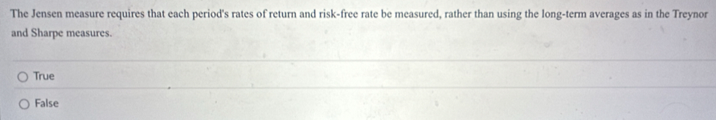 The Jensen measure requires that each period's rates of return and risk-free rate be measured, rather than using the long-term averages as in the Treynor
and Sharpe measures.
True
False