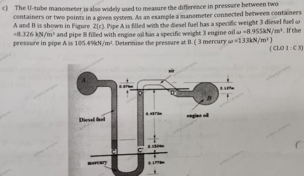 The U-tube manometer is also widely used to measure the difference in pressure between two
containers or two points in a given system. As an example a manometer connected between containers
A and B is shown in Figure 2(c) ). Pipe A is filled with the diesel fuel has a specific weight 3 diesel fuel ω
=8.326kN/m^3 and pipe B filled with engine oil has a specific weight 3 engine oil omega =8.955kN/m^3. If the
pressure in pipe A is 105.49kN/m^2. Determine the pressure at B. ( 3 mercury omega =133kN/m^3)
( CLO 1 : C 3)
Impmu
pmu
kmpmu sirWanJ jkmpmu
sirWanJ jkmpmu
sirWanJ jkmpm.
kmpmu
'