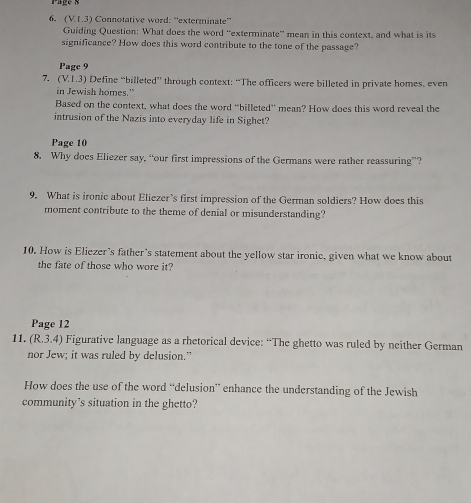 (VI.3) Connotative word: “exterminate” 
Guiding Question: What does the word ''exterminate'' mean in this context, and what is its 
significance? How does this word contribute to the tone of the passage? 
Page 9 
7. (V.1.3) Define “billeted” through context: “The officers were billeted in private homes, even 
in Jewish homes.” 
Based on the context, what does the word “billeted' mean? How does this word reveal the 
intrusion of the Nazis into everyday life in Sighet? 
Page 10 
8. Why does Eliezer say, “our first impressions of the Germans were rather reassuring”? 
9. What is ironic about Eliezer’s first impression of the German soldiers? How does this 
moment contribute to the theme of denial or misunderstanding? 
10. How is Eliezer’s father's statement about the yellow star ironic, given what we know about 
the fate of those who wore it? 
Page 12 
11. (R.3.4) Figurative language as a rhetorical device: “The ghetto was ruled by neither German 
nor Jew; it was ruled by delusion.” 
How does the use of the word “delusion” enhance the understanding of the Jewish 
community's situation in the ghetto?