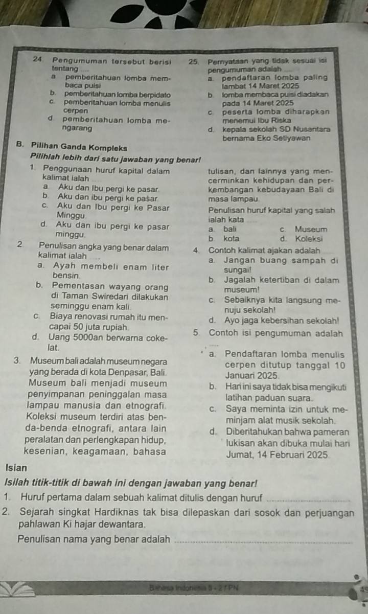 Pengumuman tersebut beris 25. Pernyataan yang tidak sesuai is
tentang .
pengumuman adaiah
a pemberitahuan lomba mem- a. pendaftaran lomba paling
baca puisi lambat 14 Maret 2025
b. pemberitahuan lomba berpidato b. Iomba membaca puisi diadakan
c pemberitahuan lomba menulis pada 14 Maret 2025
cerpen c peserta lomba diharapkan
d pemberitahuan lomba me- menemui Ibu Riska
ngarang d. kepala sekolah SD Nusantara
bernama Eko Setiyawan
B. Pilihan Ganda Kompleks
Pilihlah lebih dari satu jawaban yang benar!
1. Penggunaan huruf kapital dalam tulisan, dan lainnya yang men-
kalimat ialah cerminkan kehidupan dan per-
a Aku dan Ibu pergi ke pasar kembangan kebudayaan Bali d
b. Aku dan ibu pergi ke pašar masa lampau
c. Aku dan Ibu pergi ke Pasar Penulisan huruf kapital yang salah
Minggu
ialah kata
d. Aku dan ibu pergi ke pasar a bali c. Museum
minggu. b kota d. Koleksi
2 Penulisan angka yang benar dalam 4. Contoh kalimat ajakan adalah
kalimat ialah a. Jangan buang sampah di
a. Ayah membeli enam liter sungai!
bensin. b. Jagalah ketertiban di dalam
b. Pementasan wayang orang museum!
di Taman Swiredari dilakukan c. Sebaiknya kita langsung me-
seminggu enam kali.
nuju sekolah!
c. Biaya renovasi rumah itu men- d. Ayo jaga kebersihan sekolah!
capai 50 juta rupiah
d. Uang 5000an berwarna coke- 5. Contoh isi pengumuman adalah
lat.
a. Pendaftaran lomba menulis
3. Museum bali adalah museum negara cerpen ditutup tanggal 10
yang berada di kota Denpasar, Bali. Januari 2025.
Museum bali menjadi museum b. Hari ini saya tidak bisa mengikuti
penyimpanan peninggalan masa latihan paduan suara.
Iampau manusia dan etnografi c. Saya meminta izin untuk me-
Koleksi museum terdiri atas ben minjam alat musik sekolah.
da-benda etnografi, antara lain d. Diberitahukan bahwa pameran
peralatan dan perlengkapan hidup, lukisan akan dibuka mulai har
kesenian, keagamaan, bahasa Jumat, 14 Februari 2025
Isian
Isilah titik-titik di bawah ini dengan jawaban yang benar!
1. Huruf pertama dalam sebuah kalimat ditulis dengan huruf_
2. Sejarah singkat Hardiknas tak bisa dilepaskan dari sosok dan perjuangan
pahlawan Ki hajar dewantara.
Penulisan nama yang benar adalah_
Bahlsa Indonesia 5 - 2 1PN A