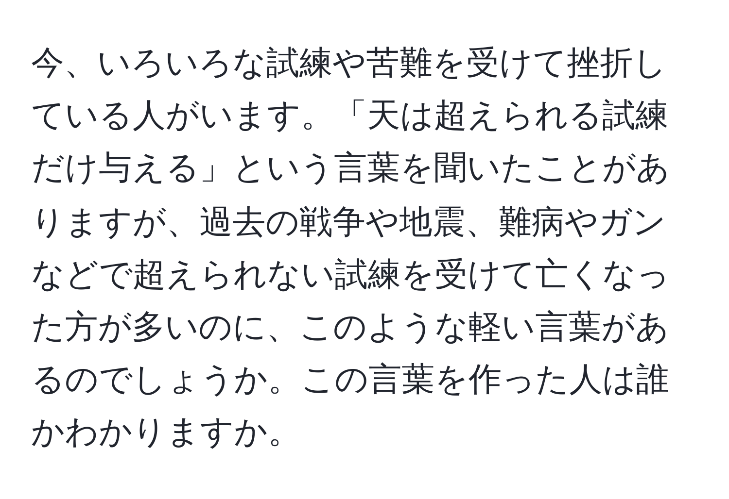 今、いろいろな試練や苦難を受けて挫折している人がいます。「天は超えられる試練だけ与える」という言葉を聞いたことがありますが、過去の戦争や地震、難病やガンなどで超えられない試練を受けて亡くなった方が多いのに、このような軽い言葉があるのでしょうか。この言葉を作った人は誰かわかりますか。