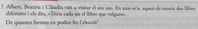 Albert, Beatriu i Clàudia van a visitar el seu iaio. En anar-se'n, aquest els mostra deu llibres 
diferents i els diu, «Trieu cada un el llibre que vulgueu». 
De quantes formes en poden fer l’elecció?