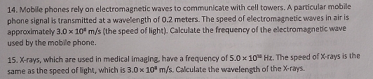 Mobile phones rely on electromagnetic waves to communicate with cell towers. A particular mobile 
phone signal is transmitted at a wavelength of 0.2 meters. The speed of electromagnetic waves in air is 
approximately 3.0* 10^8m/s (the speed of light). Calculate the frequency of the electromagnetic wave 
used by the mobile phone. 
15. X -rays, which are used in medical imaging, have a frequency of 5.0* 10^(11)Hz. The speed of X -rays is the 
same as the speed of light, which is 3.0* 10^8m/s. Calculate the wavelength of the X -rays.