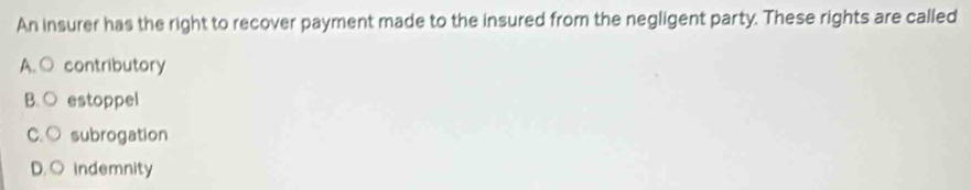 An insurer has the right to recover payment made to the insured from the negligent party. These rights are called
A. ○ contributory
B.○ estoppel
C. ○ subrogation
D. ○ indemnity