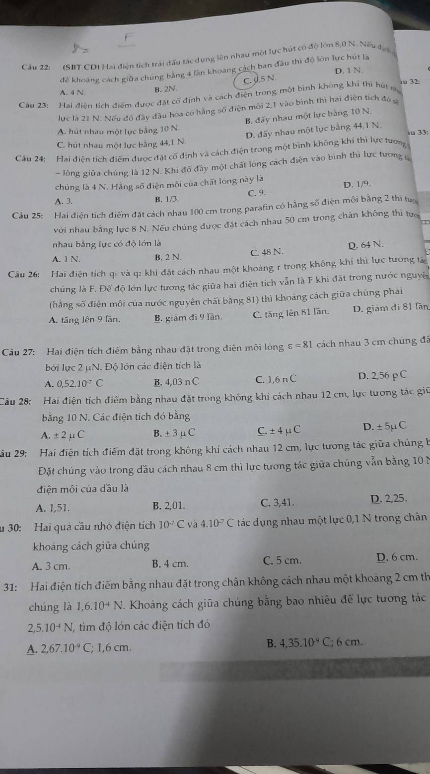 (SBT CD) Hai điện tích trái dấu tác dụng lên nhau một lực hút có độ lớn 8,0 N. Nếu địợ
để khoảng cách giữa chúng bằng 4 lần khoang cách ban đầu thì độ lớn lực hút là
C. 0,5 N. D. 1 N.
iu 32:
A. 4 N B. 2N.
Cầu 23: Hai điện tích điểm được đặt cố định và cách điện trong một bình không khí thì hút m
lực là 21 N. Nếu đô đây đầu hóa có hằng số điện môi 2,1 vào bình thì hai điện tích đó s
B. đãy nhau một lực bằng 10 N.
D. đấy nhau một lực bằng 44,1 N.
A. hút nhau một lực bằng 10 N.  33:
C. hút nhau một lực bằng 44,1 N.
Câu 24:  Hai điện tích điểm được đặt cố định và cách điện trong một bình không khí thi lực tương
- lồng giữa chúng là 12 N. Khi đổ đây một chất lóng cách điện vào bình thì lực tương 
chúng là 4 N. Hằng số điện môi của chất lóng này là
D. 1/9.
A. 3. B. 1/3. C. 9.
Cầu 25: Hai điện tích điểm đặt cách nhau 100 cm trong parafin có hằng số điện môi bằng 2 thì tuớ
với nhau bằng lực 8 N. Nếu chúng được đặt cách nhau 50 cm trong chân không thi tượ
nhau bằng lực có độ lớn là
A. 1 N. B. 2 N. C. 48 N. D. 64 N.
Câu 26: Hai điện tích q1 và q2 khi đặt cách nhau một khoảng r trong không khí thì lực tương tác
chúng là F. Đế độ lớn lực tương tác giữa hai điện tích vẫn là F khi đặt trong nước nguyê
(hằng số điện môi của nước nguyên chất bằng 81) thì khoảng cách giữa chúng phải
A. tăng lên 9 lần. B. giám đi 9 lần. C. tăng lên 81 lần. D. giám đi 81 fần
Câu 27: Hai điện tích điểm bằng nhau đặt trong điện môi lòng varepsilon =81 cách nhau 3 cm chúng đã
bởi lực 2 μN. Độ lớn các điện tích là
A. 0,52.10^(-7)C B. 4,03 n C C. 1,6 n C D. 2,56 p C
Câu 28: Hai điện tích điểm bằng nhau đặt trong không khí cách nhau 12 cm, lực tương tác giữ
bằng 10 N. Các điện tích đó bằng
A.± 2mu C D. ± 5μ C
B. ± 3mu C
_ C.± 4mu C
ầu 29: Hai điện tích điểm đặt trong không khí cách nhau 12 cm, lực tưong tác giữa chúng b
Đặt chúng vào trong đầu cách nhau 8 cm thì lực tương tác giữa chúng vẫn bằng 10 N
điện môi của đầu là
A. 1,51. B. 2,01. C. 3,41. D. 2,25.
u 30: Hai quả cầu nhỏ điện tích 10^(-7)C và 4.10^(-7)C tác dụng nhau một lực 0,1 N trong chân
khoáng cách giữa chúng
A. 3 cm. B. 4 cm. C. 5 cm. D. 6 cm.
31: Hai điện tích điểm bằng nhau đặt trong chân không cách nhau một khoảng 2 cm th
chúng là 1,6.10^(-4)N T. Khoảng cách giữa chúng bằng bao nhiêu để lực tương tác
2,5.10^(-4)N, , tìm độ lón các điện tích đó
B.
A. 2,67.10^(-9) C; 1,6 cm. 4,35.10^(-9)C;6cm