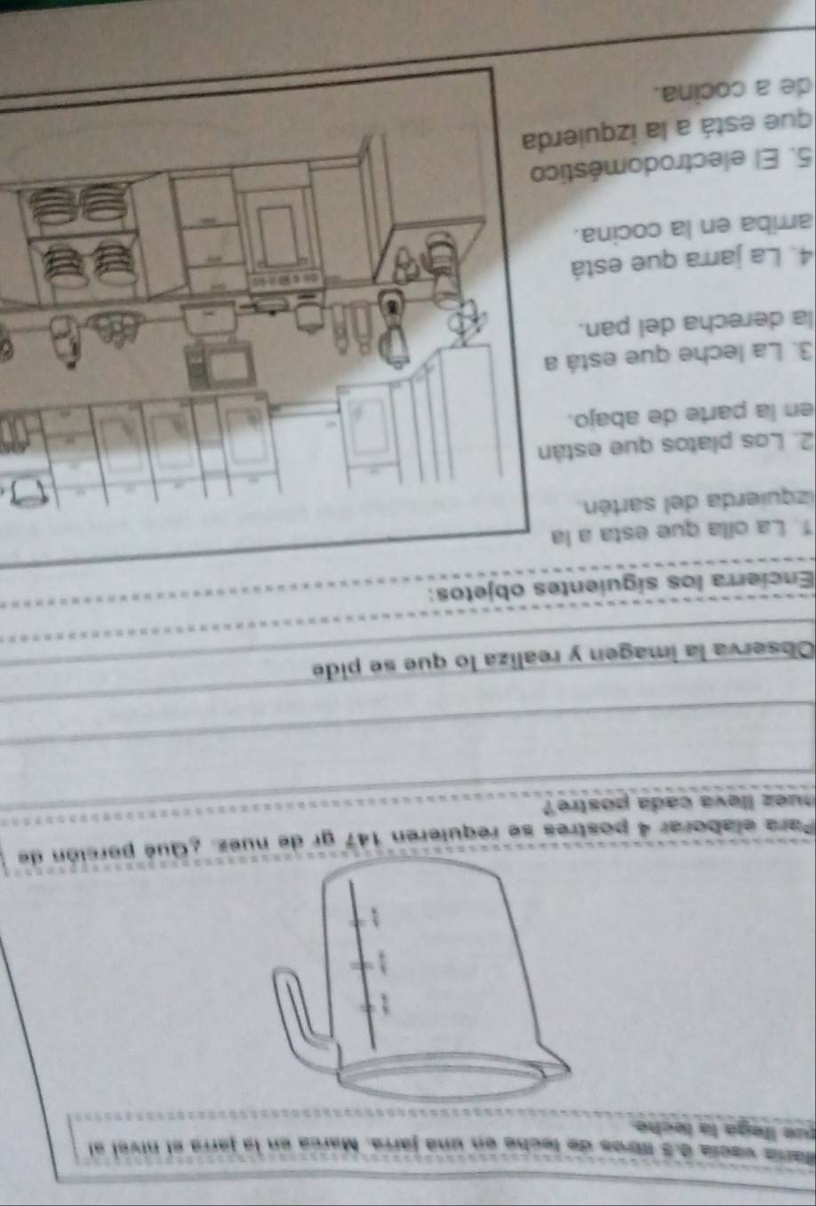 María vacía d. 5 Mres de teche en una járra. Marca en la jarrá el nivel al 
que llega la leche. 
Para elaborar 4 postres se requieren 147 gr de nuez ¿Qué porción de 
nuez lleva cada postre? 
Observa la imagen y realiza lo que se pide 
Encierra los siguientes objetos: 
1. La oíla que esta a la 
izquierda del sartén. 
2. Los platos que está 
en la parte de abajo. 
3. La leche que está a 
la derecha del pan. 
4. La jarra que está 
arriba en la cocina. 
5. El electrodoméstic 
que está a la izquier 
de a cocina.