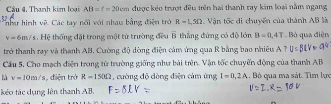 Cu 4, Thanh kim loại AB=ell =20cm được kéo trượt đều trên hai thanh ray kim loại nằm ngang 
như hình vẽ. Các tay nối với nhau bằng điện trở R=1,5Omega Vận tốc di chuyển của thành AB là
v=6m/s. Hệ thống đặt trong một từ trường đều vector B thẳng đứng có độ lớn B=0,4T. Bỏ qua điện 
trở thanh ray và thanh AB. Cường độ dòng điện cảm ứng qua R bằng bao nhiêu A ? 
Câu 5. Cho mạch điện trong từ trường giống như bài trên. Vận tốc chuyển động của thanh AB
là v=10m/s , điện trở R=150Omega , cường độ dòng điện cảm ứng I=0,2A. Bỏ qua ma sát. Tìm lực 
kéo tác dụng lên thanh AB.