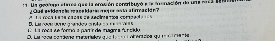 Un geólogo afirma que la erosión contribuyó a la formación de una roca sedimer
¿Qué evidencia respaldaría mejor esta afirmación?
A. La roca tiene capas de sedimentos compactados.
B. La roca tiene grandes cristales minerales.
C. La roca se formó a partir de magma fundido.
D. La roca contiene materiales que fueron alterados químicamente.