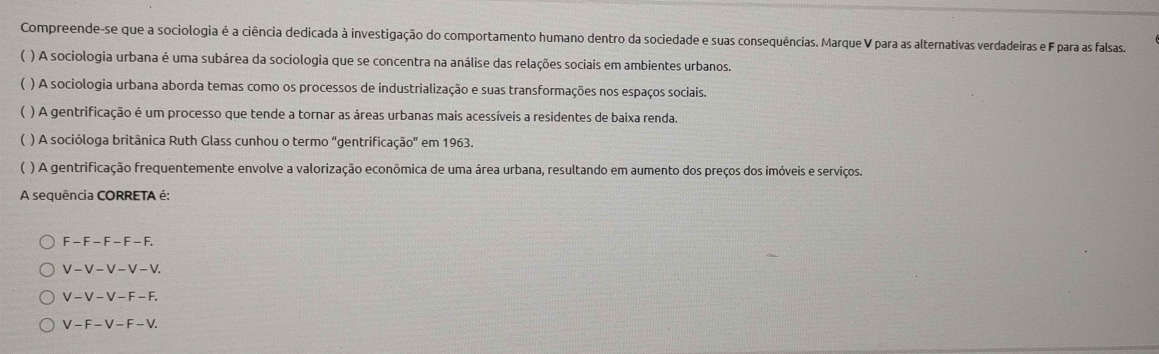 Compreende-se que a sociologia é a ciência dedicada à investigação do comportamento humano dentro da sociedade e suas consequências. Marque V para as alternativas verdadeiras e F para as falsas.
) A sociologia urbana é uma subárea da sociologia que se concentra na análise das relações sociais em ambientes urbanos.
( ) A sociologia urbana aborda temas como os processos de industrialização e suas transformações nos espaços sociais.
( ) A gentrificação é um processo que tende a tornar as áreas urbanas mais acessíveis a residentes de baixa renda.
( ) A socióloga britânica Ruth Glass cunhou o termo “gentrificação” em 1963.
( ) A gentrificação frequentemente envolve a valorização econômica de uma área urbana, resultando em aumento dos preços dos imóveis e serviços.
A sequência CORRETA é:
F-F-F-F-F.
V-V-V-V-V.
V-V-V-F-F.
V-F-V-F-V.