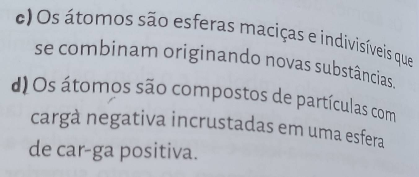 c) Os átomos são esferas maciças e indivisíveis que
se combinam originando novas substâncias.
d Os átomos são compostos de partículas com
cargà negativa incrustadas em uma esfera
de car-ga positiva.