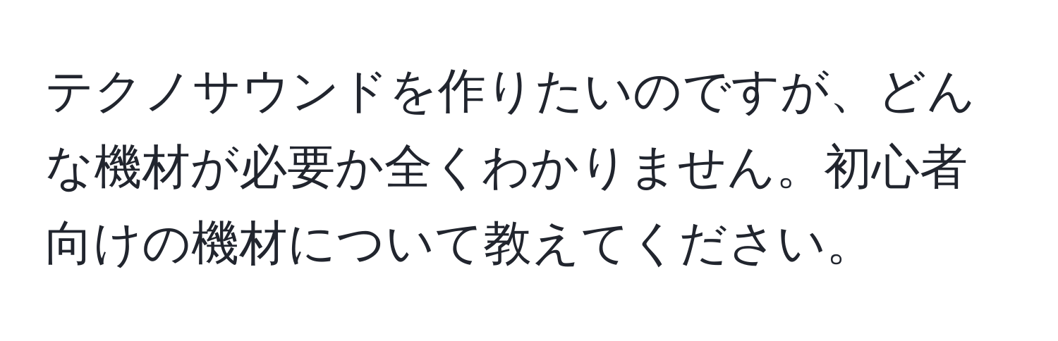 テクノサウンドを作りたいのですが、どんな機材が必要か全くわかりません。初心者向けの機材について教えてください。