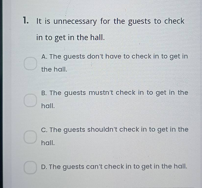 It is unnecessary for the guests to check
in to get in the hall.
A. The guests don't have to check in to get in
the hall.
B. The guests mustn't check in to get in the
hall.
C. The guests shouldn't check in to get in the
hall.
D. The guests can't check in to get in the hall.